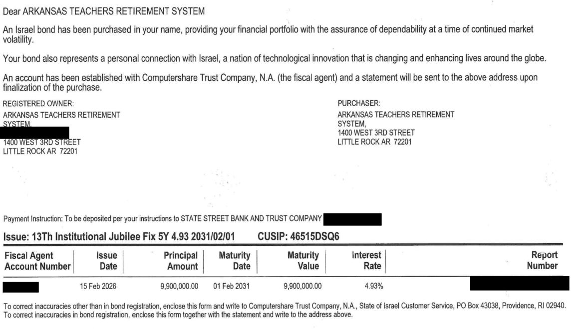 Israel Bonds purchase confirmation addressed to the Arkansas Teachers Retirement System: “An Israel bond has been purchased in your name.” Issue 13th Institutional Jubilee Fix 5Y 4.93 2031/02/01, CUSIP 46515DSQ6: issue date 15 Feb 2026, principal 9,900,000.00, maturity 01 Feb 2031, interest rate 4.93%.